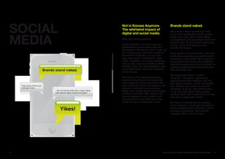 SOCIaL   Not in Kansas anymore.
         The whirlwind impact of
         digital and social media.
                                                       Brands stand naked.
                                                       That’s great if they have nothing to hide




MEDIa
                                                       or can work comfortably with the privacy
                                                       drapes open wide. Social media affords
         What would Don Draper do?                     unprecedented intimacy between brand and
                                                       customer. But like any intimate relationship,
         Clients today don’t want their agency’s       a deep, lasting bond requires dialog,
         presentations to open predictably with a      honesty and respect.
         TV campaign. TV remains central to the mix,
         but clients also are looking for something    Some brands are uncomfortable in this new
         that even the “Mad Men” of only a few         world where customers can post thoughtful
         years ago couldn’t contemplate—social         valentines or crude graffiti. Yet cultivating a
         media. Integrated, multi-media campaigns      relationship based on the slow revelations
         must include impact on Facebook, Twitter,     of courtship seems quaint and unrealistic as
         YouTube, blogs and with smartphone apps       customers promiscuously speed date from
         or any other digital media that individuals   Web site to Web site.
         use to connect.
                                                       Not surprisingly, brands in certain
         Delivering on this expectation requires       categories, like apparel, aggressively
         some wizardry, however, because of the        adopted social media because it fits with
         revolutionary and dislocating impact that     their youth orientation. But as new BrandZ
         social media has had on the protocols and     data indicate, social media are not just
         manners of traditional communication.         the domain of young, fashionable brands.
         Speed limits, access barriers and language    In fact, the more people have a strong
         inhibitions have been lifted. Passion and     attitudinal bond with a brand the more likely
         genuine expression are in; caution and        they are to engage with it online.
         circumlocution are out. The result is the
         purest anarchy or democracy or both.          The definitive indicator of social media’s
                                                       arrival, however, is its adoption by tradition-
                                                       bound categories such as banking, where
                                                       customer relationships, like uneventful
                                                       marriages, often survive on inertia.




22                                             BRaNDZ TOp 100 MOST VaLuaBLE GLOBaL BRaNDS 2010       23
 