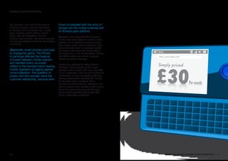 SECTORS: MOBILE OpERaTORS




The recession also cooled the move to         more complicated with the entry of
bundling services, allowing consumers         Google into the mobile business with
to contract with an operator for a “quad      its Android open platform.
play” including mobile phone, landline
phone, TV, and broadband. As with             Operators also struggled with the results
financial supermarkets, consumers seemed      of their land-grab expansion tactics, which
increasingly skeptical about the advantages   yielded a lot of customers whose minimal
of bundling.                                  data usage limited revenue potential. Price
                                              wars continued even as operators looked
Meanwhile, smart phones continued             for ways to add value that would justify a
to change the game. The iPhone                price premium. In the United States, Verizon
in particular affected the balance            and AT&T battled over which company
of power between mobile operator              offered the widest coverage.
and handset brand, as power
                                              Brand value softened for China Mobile,
shifted to the handset brand, leaving         although it remained the world’s most
mobile operators struggling against           valuable mobile brand, with more than 500
commoditization. The question of              million subscribers. The decline followed the
power, and who actually owns the              introduction of more competition after the
customer relationship, became even            Chinese government awarded 3G licenses
                                              to two other major operators, China
                                              Telecom and China Unicom. Vodafone, the
                                              world’s second most valuable mobile brand,
                                              declined in value but remained the most
                                              global mobile operator with roughly 427
                                              million subscribers worldwide.




100                                                                                           BRaNDZ TOp 100 MOST VaLuaBLE GLOBaL BRaNDS 2010   101
 