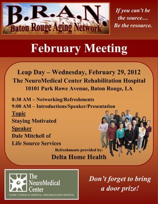 If you can’t be
                                               the source…
                                              Be the resource.



        February Meeting
  Leap Day – Wednesday, February 29, 2012
The NeuroMedical Center Rehabilitation Hospital
     10101 Park Rowe Avenue, Baton Rouge, LA
8:30 AM – Networking/Refreshments
9:00 AM – Introductions/Speaker/Presentation
Topic
Staying Motivated
Speaker
Dale Mitchell of
Life Source Services
                  Refreshments provided by:
                Delta Home Health


                                   Don’t forget to bring
                                      a door prize!
 