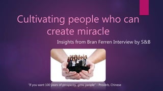 Cultivating people who can
create miracle
Insights from Bran Ferren Interview by S&B
“If you want 100 years of prosperity, grow people" - Proverb, Chinese
 