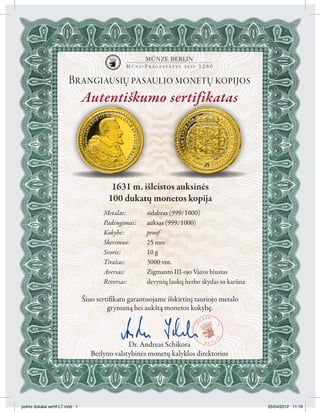 Brangiausių pasaulio monetų kopijos
                                  Autentiškumo sertifikatas




                                            1631 m. išleistos auksinės
                                           100 dukatų monetos kopija
                                         Metalas:        sidabras (999/1000)
                                         Padengimas:     auksas (999/1000)
                                         Kokybė:         proof
                                         Skersmuo:       25 mm
                                         Svoris:         10 g
                                         Tiražas:        3000 vnt.
                                         Aversas:        Zigmanto III-ojo Vazos biustas
                                         Reversas:       devynių laukų herbo skydas su karūna

                                  Šiuo sertifikatu garantuojame išskirtinį tauriojo metalo
                                           grynumą bei aukštą monetos kokybę.



                                                  Dr. Andreas Schikora
                                     Berlyno valstybinės monetų kalyklos direktorius




polnis dukatai sertif LT.indd 1                                                                 25/04/2012 11:19
 