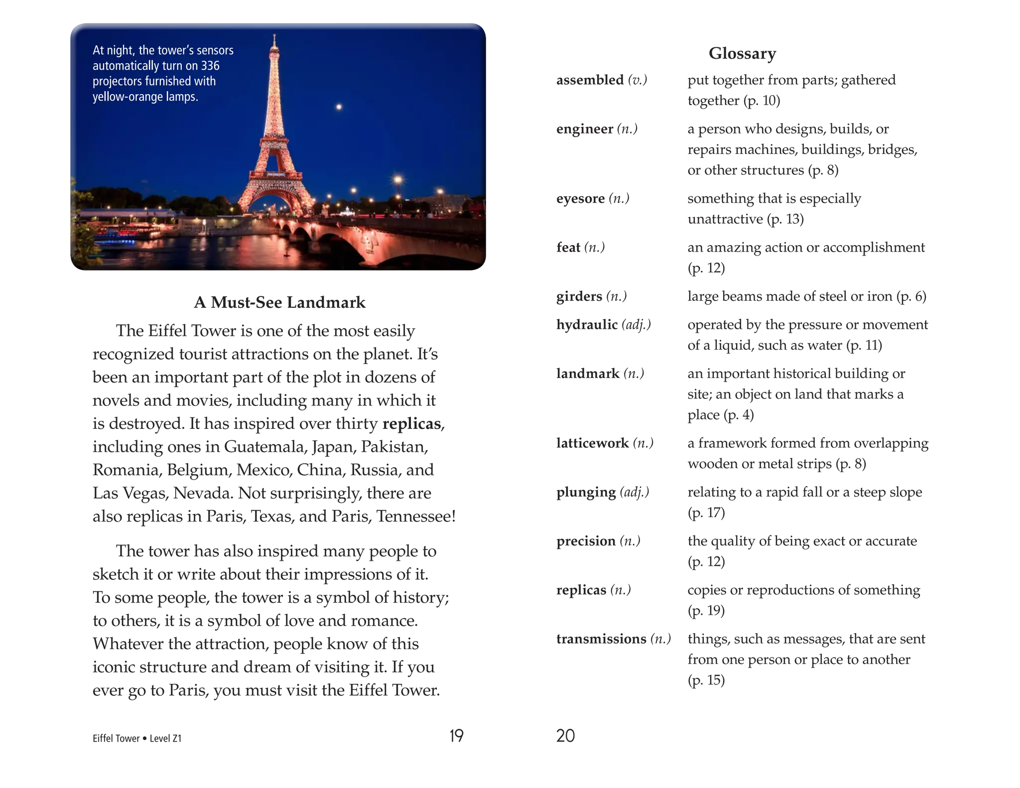 19 20
A Must-See Landmark
The Eiffel Tower is one of the most easily
recognized tourist attractions on the planet. It’s
been an important part of the plot in dozens of
novels and movies, including many in which it
is destroyed. It has inspired over thirty replicas,
including ones in Guatemala, Japan, Pakistan,
Romania, Belgium, Mexico, China, Russia, and
Las Vegas, Nevada. Not surprisingly, there are
also replicas in Paris, Texas, and Paris, Tennessee!
The tower has also inspired many people to
sketch it or write about their impressions of it.
To some people, the tower is a symbol of history;
to others, it is a symbol of love and romance.
Whatever the attraction, people know of this
iconic structure and dream of visiting it. If you
ever go to Paris, you must visit the Eiffel Tower.
Glossary
assembled (v.) put together from parts; gathered
together (p. 10)
engineer (n.) a person who designs, builds, or
repairs machines, buildings, bridges,
or other structures (p. 8)
eyesore (n.) something that is especially
unattractive (p. 13)
feat (n.) an amazing action or accomplishment
(p. 12)
girders (n.) large beams made of steel or iron (p. 6)
hydraulic (adj.) operated by the pressure or movement
of a liquid, such as water (p. 11)
landmark (n.) an important historical building or
site; an object on land that marks a
place (p. 4)
latticework (n.) a framework formed from overlapping
wooden or metal strips (p. 8)
plunging (adj.) relating to a rapid fall or a steep slope
(p. 17)
precision (n.) the quality of being exact or accurate
(p. 12)
replicas (n.) copies or reproductions of something
(p. 19)
transmissions (n.) things, such as messages, that are sent
from one person or place to another
(p. 15)
At night, the tower’s sensors
automatically turn on 336
projectors furnished with
yellow-orange lamps.
Eiffel Tower • Level Z1
 