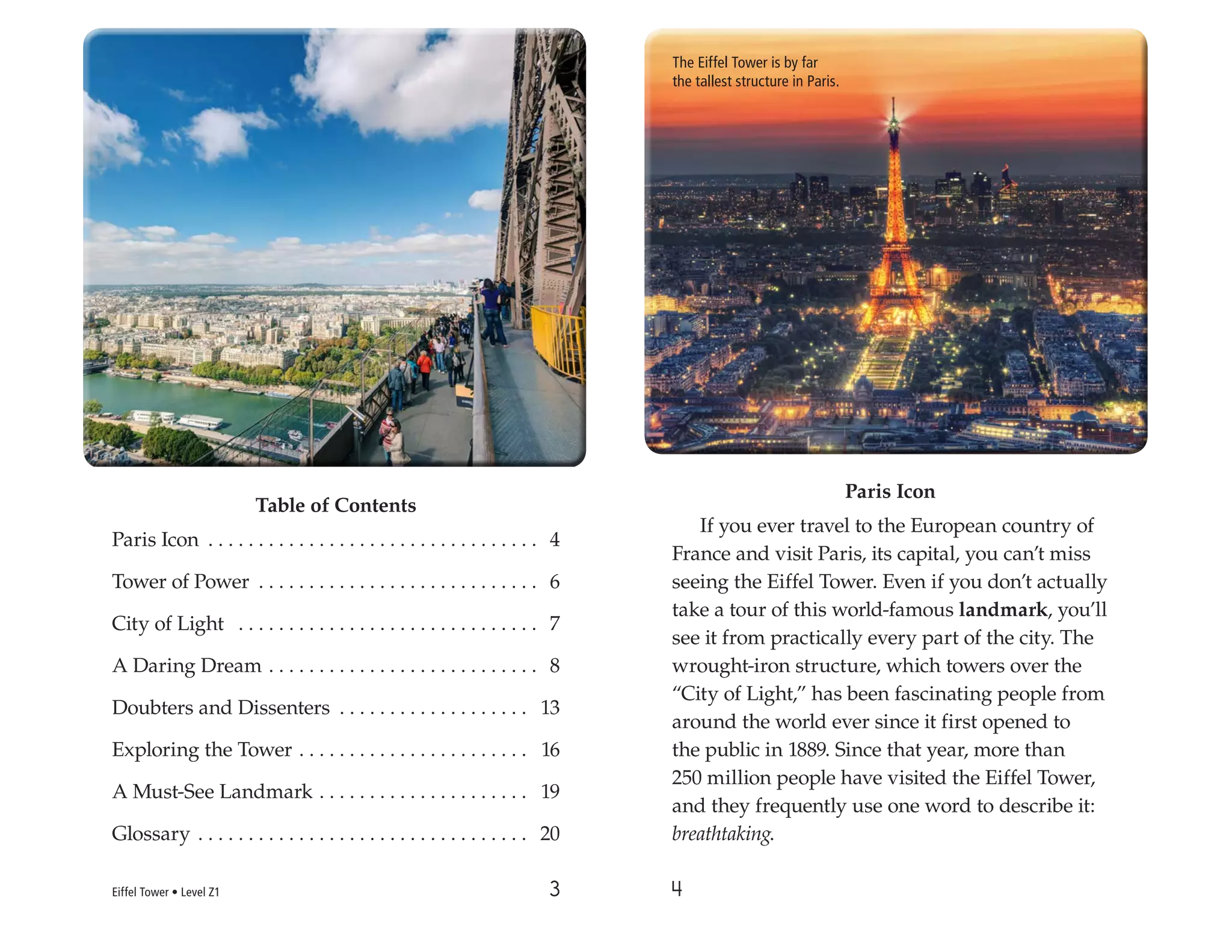 3 4
Table of Contents
Paris Icon . . . . . . . . . . . . . . . . . . . . . . . . . . . . . . . . . 4
Tower of Power . . . . . . . . . . . . . . . . . . . . . . . . . . . . 6
City of Light . . . . . . . . . . . . . . . . . . . . . . . . . . . . . . 7
A Daring Dream . . . . . . . . . . . . . . . . . . . . . . . . . . . 8
Doubters and Dissenters . . . . . . . . . . . . . . . . . . . 13
Exploring the Tower . . . . . . . . . . . . . . . . . . . . . . . 16
A Must-See Landmark . . . . . . . . . . . . . . . . . . . . . 19
Glossary . . . . . . . . . . . . . . . . . . . . . . . . . . . . . . . . . 20
Paris Icon
If you ever travel to the European country of
France and visit Paris, its capital, you can’t miss
seeing the Eiffel Tower. Even if you don’t actually
take a tour of this world-famous landmark, you’ll
see it from practically every part of the city. The
wrought-iron structure, which towers over the
“City of Light,” has been fascinating people from
around the world ever since it first opened to
the public in 1889. Since that year, more than
250 million people have visited the Eiffel Tower,
and they frequently use one word to describe it:
breathtaking.
The Eiffel Tower is by far
the tallest structure in Paris.
Eiffel Tower • Level Z1
 