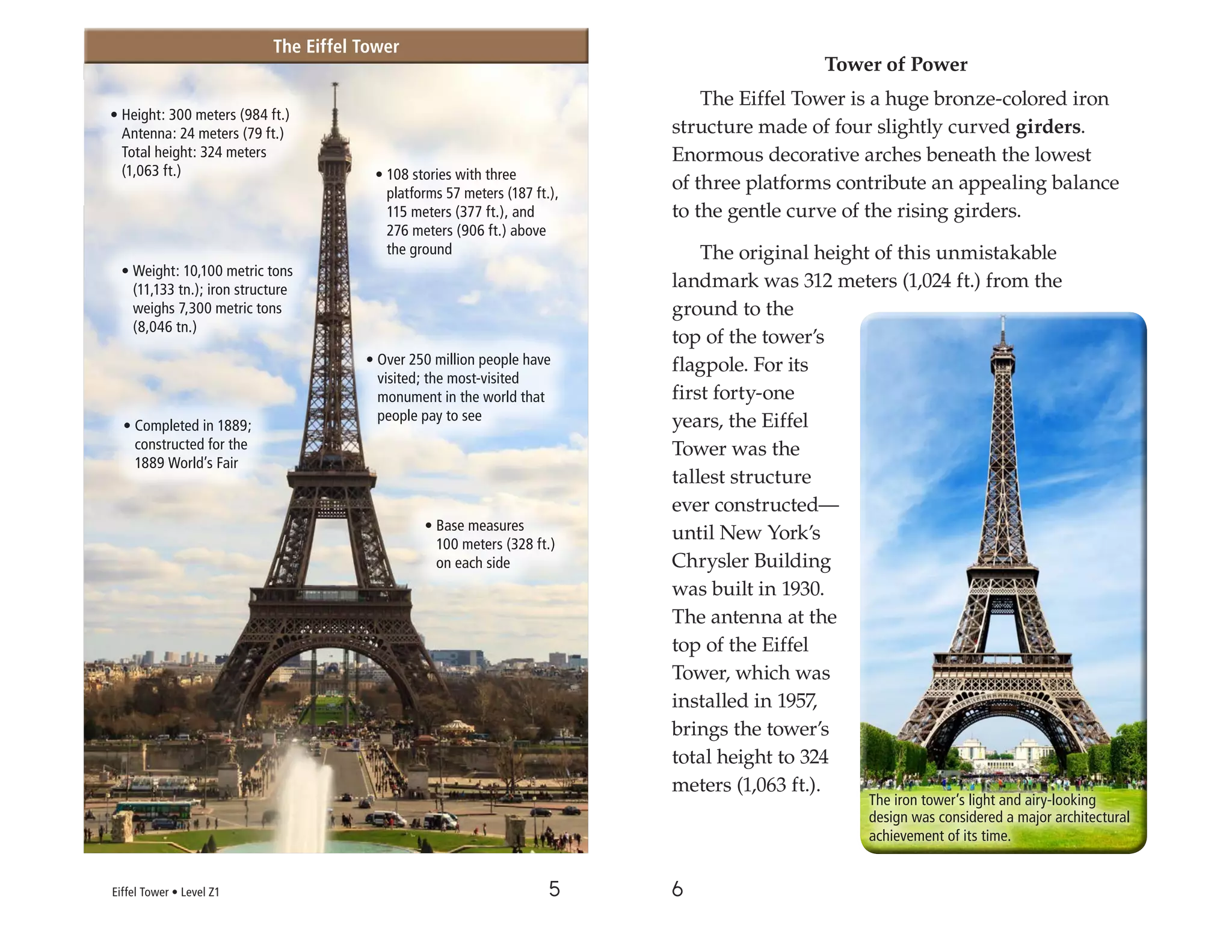 5 6
Tower of Power
The Eiffel Tower is a huge bronze-colored iron
structure made of four slightly curved girders.
Enormous decorative arches beneath the lowest
of three platforms contribute an appealing balance
to the gentle curve of the rising girders.
The original height of this unmistakable
landmark was 312 meters (1,024 ft.) from the
ground to the
top of the tower’s
flagpole. For its
first forty-one
years, the Eiffel
Tower was the
tallest structure
ever constructed—
until New York’s
Chrysler Building
was built in 1930.
The antenna at the
top of the Eiffel
Tower, which was
installed in 1957,
brings the tower’s
total height to 324
meters (1,063 ft.).
• Height: 300 meters (984 ft.)
Antenna: 24 meters (79 ft.)
Total height: 324 meters
(1,063 ft.)
The Eiffel Tower
The Eiffel Tower
The iron tower’s light and airy-looking
design was considered a major architectural
achievement of its time.
• Over 250 million people have
visited; the most-visited
monument in the world that
people pay to see
• Completed in 1889;
constructed for the
1889 World’s Fair
• Base measures
100 meters (328 ft.)
on each side
• Weight: 10,100 metric tons
(11,133 tn.); iron structure
weighs 7,300 metric tons
(8,046 tn.)
• 108 stories with three
platforms 57 meters (187 ft.),
115 meters (377 ft.), and
276 meters (906 ft.) above
the ground
Eiffel Tower • Level Z1
 