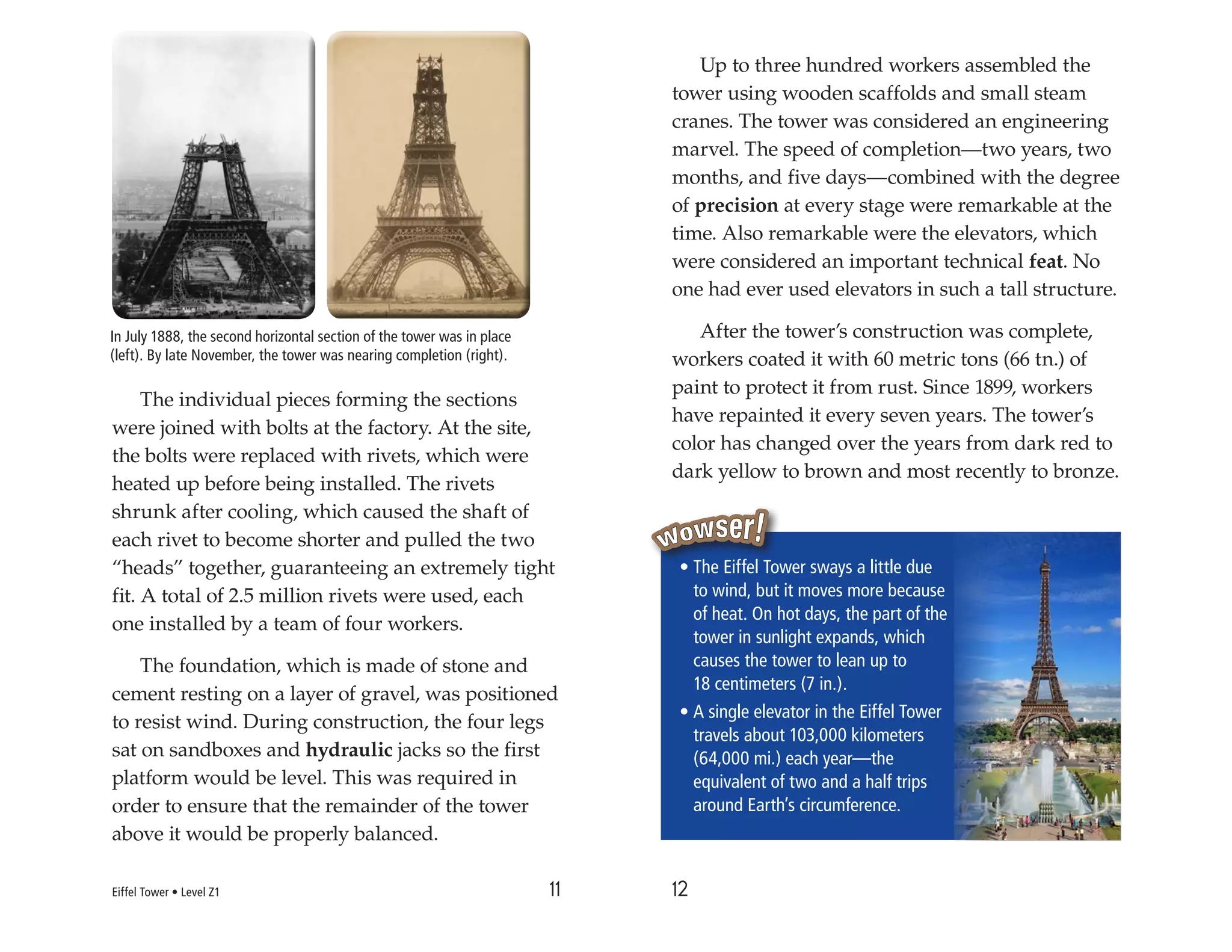11 12
The individual pieces forming the sections
were joined with bolts at the factory. At the site,
the bolts were replaced with rivets, which were
heated up before being installed. The rivets
shrunk after cooling, which caused the shaft of
each rivet to become shorter and pulled the two
“heads” together, guaranteeing an extremely tight
fit. A total of 2.5 million rivets were used, each
one installed by a team of four workers.
The foundation, which is made of stone and
cement resting on a layer of gravel, was positioned
to resist wind. During construction, the four legs
sat on sandboxes and hydraulic jacks so the first
platform would be level. This was required in
order to ensure that the remainder of the tower
above it would be properly balanced.
Up to three hundred workers assembled the
tower using wooden scaffolds and small steam
cranes. The tower was considered an engineering
marvel. The speed of completion—two years, two
months, and five days—combined with the degree
of precision at every stage were remarkable at the
time. Also remarkable were the elevators, which
were considered an important technical feat. No
one had ever used elevators in such a tall structure.
After the tower’s construction was complete,
workers coated it with 60 metric tons (66 tn.) of
paint to protect it from rust. Since 1899, workers
have repainted it every seven years. The tower’s
color has changed over the years from dark red to
dark yellow to brown and most recently to bronze.
• The Eiffel Tower sways a little due
to wind, but it moves more because
of heat. On hot days, the part of the
tower in sunlight expands, which
causes the tower to lean up to
18 centimeters (7 in.).
• A single elevator in the Eiffel Tower
travels about 103,000 kilometers
(64,000 mi.) each year—the
equivalent of two and a half trips
around Earth’s circumference.
In July 1888, the second horizontal section of the tower was in place
(left). By late November, the tower was nearing completion (right).
Eiffel Tower • Level Z1
 
