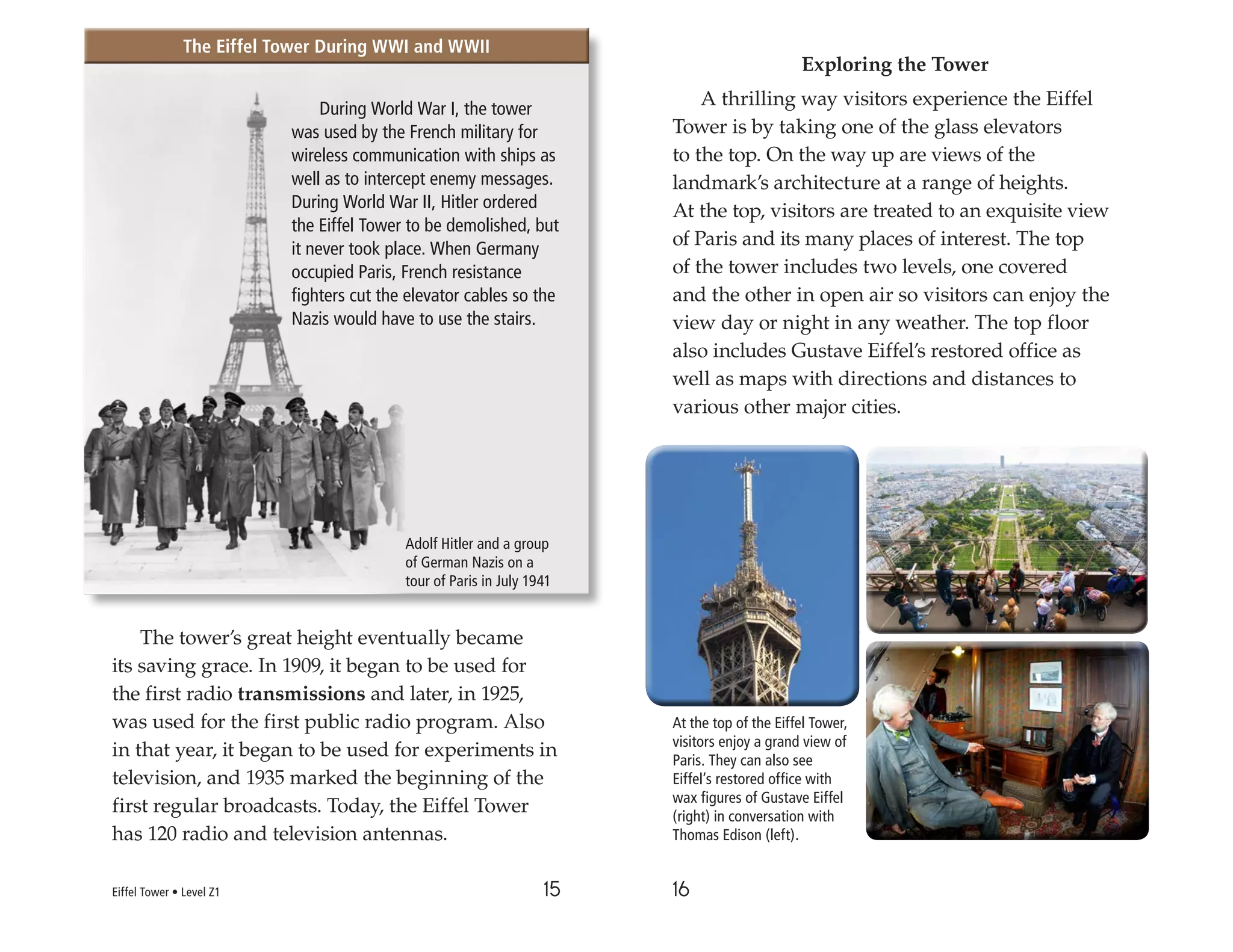 15 16
The tower’s great height eventually became
its saving grace. In 1909, it began to be used for
the first radio transmissions and later, in 1925,
was used for the first public radio program. Also
in that year, it began to be used for experiments in
television, and 1935 marked the beginning of the
first regular broadcasts. Today, the Eiffel Tower
has 120 radio and television antennas.
Exploring the Tower
A thrilling way visitors experience the Eiffel
Tower is by taking one of the glass elevators
to the top. On the way up are views of the
landmark’s architecture at a range of heights.
At the top, visitors are treated to an exquisite view
of Paris and its many places of interest. The top
of the tower includes two levels, one covered
and the other in open air so visitors can enjoy the
view day or night in any weather. The top floor
also includes Gustave Eiffel’s restored office as
well as maps with directions and distances to
various other major cities.
During World War I, the tower
was used by the French military for
wireless communication with ships as
well as to intercept enemy messages.
During World War II, Hitler ordered
the Eiffel Tower to be demolished, but
it never took place. When Germany
occupied Paris, French resistance
fighters cut the elevator cables so the
Nazis would have to use the stairs.
Adolf Hitler and a group
of German Nazis on a
tour of Paris in July 1941
At the top of the Eiffel Tower,
visitors enjoy a grand view of
Paris. They can also see
Eiffel’s restored office with
wax figures of Gustave Eiffel
(right) in conversation with
Thomas Edison (left).
Eiffel Tower • Level Z1
The Eiffel Tower During WWI and WWII
The Eiffel Tower During WWI and WWII
 