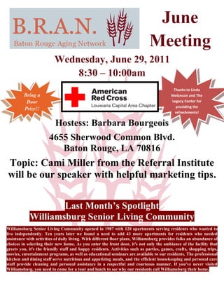 June
                                                                             Meeting
                          Wednesday, June 29, 2011
                              8:30 – 10:00am
                                                                                          Thanks to Linda
         Bring a                                                                         Melancon and The
          Door                                                                           Legacy Center for
                                                                                           providing the
         Prize!!
                                                                                           refreshments!


                          Hostess: Barbara Bourgeois
                       4655 Sherwood Common Blvd.
                          Baton Rouge, LA 70816
Topic: Cami Miller from the Referral Institute
will be our speaker with helpful marketing tips.


                    Last Month’s Spotlight
            Williamsburg Senior Living Community
Williamsburg Senior Living Community opened in 1987 with 120 apartments serving residents who wanted to
live independently. Ten years later we found a need to add 43 more apartments for residents who needed
assistance with activities of daily living. With different floor plans, Williamsburg provides folks an abundance of
choices in selecting their new home. As you enter the front door, it's not only the ambiance of the facility that
greets you, it's the friendly staff and happy residents. Activities such as parties, games, crafts, shopping trips,
movies, entertainment programs, as well as educational seminars are available to our residents. The professional
kitchen and dining staff serve nutritious and appetizing meals, and the efficient housekeeping and personal care
staff provide cleaning and personal assistance in a respectful and courteous manner. If you've never visited
Williamsburg, you need to come for a tour and lunch to see why our residents call Williamsburg their home.
 