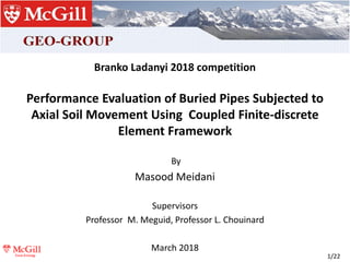 1/22
Branko Ladanyi 2018 competition
Performance Evaluation of Buried Pipes Subjected to
Axial Soil Movement Using Coupled Finite-discrete
Element Framework
By
Masood Meidani
Supervisors
Professor M. Meguid, Professor L. Chouinard
March 2018
 