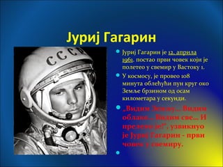 Јуриј Гагарин
Јуриј Гагарин је 12. априла
1961. постао први човек који је
полетео у свемир у Вастоку 1.
У космосу, је провео 108
минута облећући пун круг око
Земље брзином од осам
километара у секунди.
„Видим Земљу… Видим
облаке… Видим све… И
прелепо је!“, узвикнуо
је Јуриј Гагарин - први
човек у свемиру.

 