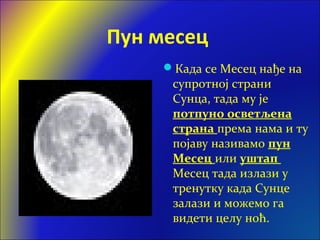 Пун месец
Када се Месец нађе на
супротној страни
Сунца, тада му је
потпуно осветљена
страна према нама и ту
појаву називамо пун
Месец или уштап
Месец тада излази у
тренутку када Сунце
залази и можемо га
видети целу ноћ.
 