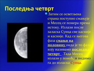 Последња четврт
Затим се осветљена
страна поступно смањује
и Месец се помера према
истоку. Излази после
заласка Сунца све касније
и касније. Кад се његова
фаза смањи на
половину онда је то фаза
коју називамо последња
четврт .Тада Месец
излази у поноћ, и видимо
га до изласка Сунца.
 