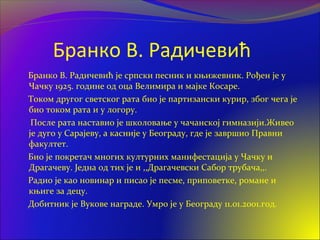 Бранко В. Радичевић
Бранко В. Радичевић је српски песник и књижевник. Рођен је у
Чачку 1925. године од оца Велимира и мајке Косаре.
Током другог светског рата био је партизански курир, због чега је
био током рата и у логору.
После рата наставио је школовање у чачанској гимназији.Живео
је дуго у Сарајеву, а касније у Београду, где је завршио Правни
факултет.
Био је покретач многих културних манифестација у Чачку и
Драгачеву. Једна од тих је и ,,Драгачевски Сабор трубача,,.
Радио је као новинар и писао је песме, приповетке, романе и
књиге за децу.
Добитник је Вукове награде. Умро је у Београду 11.01.2001.год.
 