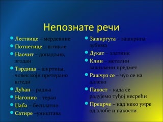 Непознате речи
Лествице – мердевине
Потпетице – штикле
Наочит – допадљив,
згодан
Тврдица – шкртица,
човек који претерано
штеди
Дућан – радња
Нагонио – терао
Џаба – бесплатно
Сатире –уништава
Зашкргута – зашкрипа
зубима
Дукат – златник
Клин – метални
зашиљени предмет
Рашчуо се – чуо се на
далеко
Пакост – када се
радујемо туђој несрећи
Прецрче – кад неко умре
од злобе и пакости
 