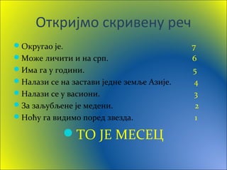 Откријмо скривену реч
Округао је. 7
Може личити и на срп. 6
Има га у години. 5
Налази се на застави једне земље Азије. 4
Налази се у васиони. 3
За заљубљене је медени. 2
Ноћу га видимо поред звезда. 1
ТО ЈЕ МЕСЕЦ
 