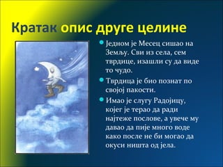 Кратак опис друге целине
Једном је Месец сишао на
Земљу. Сви из села, сем
тврдице, изашли су да виде
то чудо.
Тврдица је био познат по
својој пакости.
Имао је слугу Радојицу,
којег је терао да ради
најтеже послове, а увече му
давао да пије много воде
како после не би могао да
окуси ништа од јела.
 