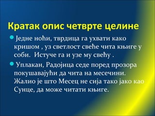 Кратак опис четврте целине
Једне ноћи, тврдица га ухвати како
кришом , уз светлост свеће чита књиге у
соби. Истуче га и узе му свећу .
Уплакан, Радојица седе поред прозора
покушавајући да чита на месечини.
Жалио је што Месец не сија тако јако као
Сунце, да може читати књиге.
 