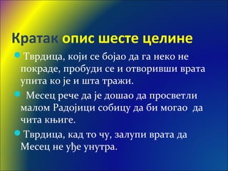 Кратак опис шесте целине
Тврдица, који се бојао да га неко не
покраде, пробуди се и отворивши врата
упита ко је и шта тражи.
 Месец рече да је дошао да просветли
малом Радојици собицу да би могао да
чита књиге.
Тврдица, кад то чу, залупи врата да
Месец не уђе унутра.
 
