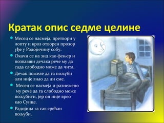 Кратак опис седме целине
Месец се насмеја, претвори у
лопту и кроз отворен прозор
уђе у Радојичину собу.
Окачи се на зид као фењер и
позвавши дечака рече му да
сада слободно може да чита.
Дечак пожеле да га пољуби
али није знао да ли сме.
 Месец се насмеја и разнежено
му рече да га слободно може
пољубити, јер он није врео
као Сунце.
Радојица га сав срећан
пољуби.
 