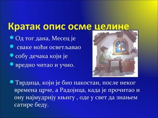 Кратак опис осме целине
Од тог дана, Месец је
 сваке ноћи осветљавао
собу дечака који је
вредно читао и учио.
Тврдица, који је био пакостан, после неког
времена црче, а Радојица, када је прочитао и
ону најмудрију књигу , оде у свет да знањем
сатире беду.
 