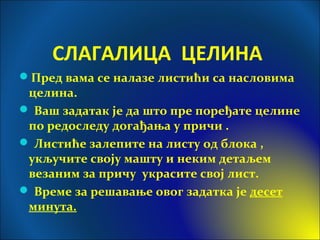 СЛАГАЛИЦА ЦЕЛИНА
Пред вама се налазе листићи са насловима
целина.
 Ваш задатак је да што пре поређате целине
по редоследу догађања у причи .
 Листиће залепите на листу од блока ,
укључите своју машту и неким детаљем
везаним за причу украсите свој лист.
 Време за решавање овог задатка је десет
минута.
 