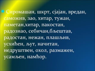 Сиромашан, шкрт, сјајан, вредан,
саможив, зао, хитар, тужан,
паметан,хитар, пакостан,
радознао, себичан,бљештав,
радостан, нежан, плашљив,
усхићен, љут, начитан,
недруштвен, охол, размажен,
усамљен, намћор.
 