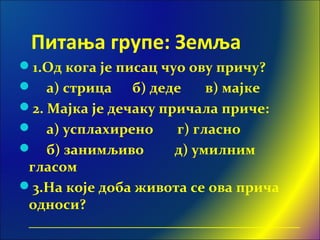 Питања групе: Земља
1.Од кога је писац чуо ову причу?
 a) стрица б) деде в) мајке
2. Мајка је дечаку причала приче:
 а) усплахирено г) гласно
 б) занимљиво д) умилним
гласом
3.На које доба живота се ова прича
односи?
______________________________________
 
