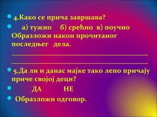 4.Како се прича завршава?
 а) тужно б) срећно в) поучно
Образложи након прочитаног
последњег дела.
_______________________________________
_______________________________________
5.Да ли и данас мајке тако лепо причају
приче својој деци?
 ДА НЕ
 Образложи одговор.
 