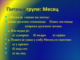 Питања групе: Месец
1.Месец је сишао на земљу:
а)низ дугачке степенице б)низ лествице
 в)преко дугачког штапа
2. Изгледао је:
 а) суморно б) ведро в) сјајно
3. Пошто је ушао у собу Месец се сместио:
 а) у кревет
 б) под сто
 в) на зид
 