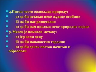 4.Писац често оживљава природу:
 а) да би истакао неке људске особине
 б) да би нас развеселио
 в) да би нам показао неке природне појаве
5. Месец је помогао дечаку:
 а) јер воли децу
 б) да би напакостио тврдици
 в) да би дечак постао начитан и
образован
 