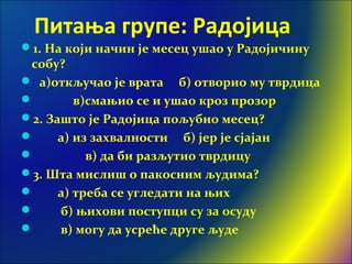 Питања групе: Радојица
1. На који начин је месец ушао у Радојичину
собу?
 а)откључао је врата б) отворио му тврдица
 в)смањио се и ушао кроз прозор
2. Зашто је Радојица пољубио месец?
 а) из захвалности б) јер је сјајан
 в) да би разљутио тврдицу
3. Шта мислиш о пакосним људима?
 а) треба се угледати на њих
 б) њихови поступци су за осуду
 в) могу да усреће друге људе
 