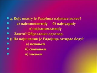 4. Коју књигу је Радојица највише волео?
 а) најсликовитију б) најмудрију
 в) најзанимљивију
 Зашто? Образложи одговор.
5. На који начин је Радојица сатирао беду?
 а) певањем
 б) скакањем
 в) учењем
 