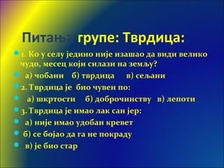 Питања групе: Тврдица:
1. Ко у селу једино није изашао да види велико
чудо, месец који силази на земљу?
 а) чобани б) тврдица в) сељани
2. Тврдица је био чувен по:
 а) шкртости б) доброчинству в) лепоти
3. Тврдица је имао лак сан јер:
 а) није имао удобан кревет
 б) се бојао да га не покраду
 в) је био стар
 