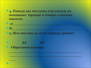 4. Наведи два поступка која указују на
понашање тврдице и говоре о његовој
пакости.
 а)_________________________________________
б) _________________________________________
5. Шта мислиш да ли је тврдица срећан?
 ДА НЕ
 Образложи одговор.
____________________________________________
____________________________________________
____

 