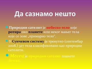 Да сазнамо нешто
Природни сателит је небеско тело које
ротира око планете или неког мањег тела
које се зове „примарно тело“.
У Сунчевом систему је тренутно (септембар
2008.) 327 тела класификовано као природни
сателити.
Месец је природни сателит планете
Земље.
 