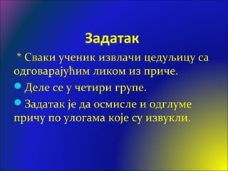 Задатак
* Сваки ученик извлачи цедуљицу са
одговарајућим ликом из приче.
Деле се у четири групе.
Задатак је да осмисле и одглуме
причу по улогама које су извукли.
 