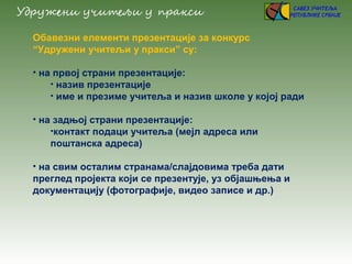 Обавезни елементи презентације за конкурс
“Удружени учитељи у пракси” су:
• на првој страни презентације:
• назив презентације
• име и презиме учитеља и назив школе у којој ради
• на задњој страни презентације:
•контакт подаци учитеља (мејл адреса или
поштанска адреса)
• на свим осталим странама/слајдовима треба дати
преглед пројекта који се презентује, уз објашњења и
документацију (фотографије, видео записе и др.)
 