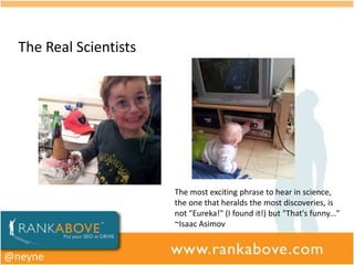 The Real Scientists




                        The most exciting phrase to hear in science,
                        the one that heralds the most discoveries, is
                        not "Eureka!" (I found it!) but "That's funny..."
                        ~Isaac Asimov


@neyne
 