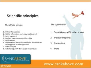 Scientific principles

      The official version                                The tl;dr version


 1. Define the question                                   1. Don’t BS yourself (or the others)
 2. Gather information and resources (observe)
 3. Form hypothesis
 4. Perform experiment and collect data                   2. Truth above profit
 5. Analyze data
 6. Interpret data and draw conclusions that serve as a   3. Stay curious
    starting point for new hypothesis
 7. Publish results
 8. Retest (frequently done by other scientists)          4. Share




@neyne
 