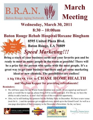 March
                                                                    Meeting
        Wednesday, March 30, 2011
              8:30 – 10:00am
Baton Rouge Rehab Hospital/Roxane Bingham
                            8595 United Plaza Blvd.
       Bring a
        Door                Baton Rouge, LA 70809
       Prize!!
                       Speed Marketing!!!
 Bring a stack of your business cards and your favorite pen and be
 ready to meet as many people in the room as possible! There will
  be a prize for the person who spoke with the most people. It’s a
 great way to get your business out there and get some marketing
        ideas or new clientele. The possibilities are endless!
   A big THANK YOU to CHASE HOME HEALTH
         and Meghan Kepper for providing refreshments!
Reminders:
   We still have space for our Whole Foods breakfast next month. If you signed up and haven’t
    paid, or would like to sign up, please bring $10 to secure your spot. If it fills up, we have the
    ability to add a lunch as, so don’t feel left out of this wonderful opportunity.
   Also, we’re still looking for sponsors for the Holiday Party in December. We have a new venue
    (wait for it…) and the sponsors get recognized every month up to the Grand Event! As well as a
    one-page description of their company in the December eNewsletter. So far, we have:
 