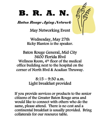 B. R. A. N.
Baton Rouge Aging Network
May Networking Event
Wednesday, May 27th
Ricky Blanton is the speaker.
Baton Rouge General, Mid City
3600 Florida Blvd
Wellness Room, 4th floor of the medical
office building next to the hospital on the
corner of North Blvd & Acadian Thruway.
8:15 – 9:30 a.m.
Light breakfast provided
If you provide services or products to the senior
citizens of the Greater Baton Rouge area and
would like to connect with others who do the
same, please attend. There is no cost and a
continental breakfast is usually provided. Bring
collaterals for our resource table.
 