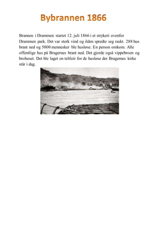 Brannen i Drammen startet 12. juli 1866 i et strykeri ovenfor
Drammen park. Det var sterk vind og ilden spredte seg raskt. 288 hus
brant ned og 5000 mennesker ble husløse. En person omkom. Alle
offentlige hus på Bragernes brant ned. Det gjorde også vippebroen og
brohuset. Det ble laget en teltleir for de husløse der Bragernes kirke
står i dag.
 