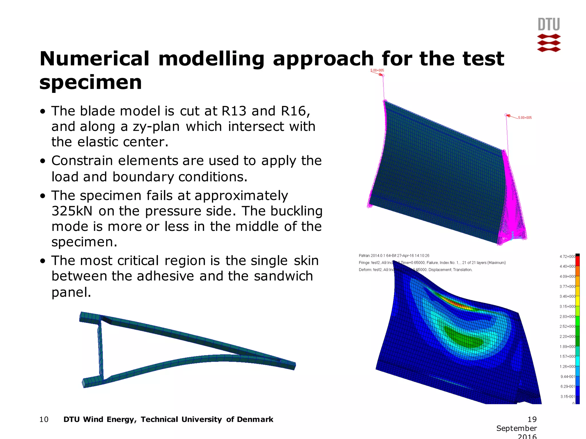 DTU Wind Energy, Technical University of Denmark
Numerical modelling approach for the test
specimen
• The blade model is cut at R13 and R16,
and along a zy-plan which intersect with
the elastic center.
• Constrain elements are used to apply the
load and boundary conditions.
• The specimen fails at approximately
325kN on the pressure side. The buckling
mode is more or less in the middle of the
specimen.
• The most critical region is the single skin
between the adhesive and the sandwich
panel.
10 19
September
 