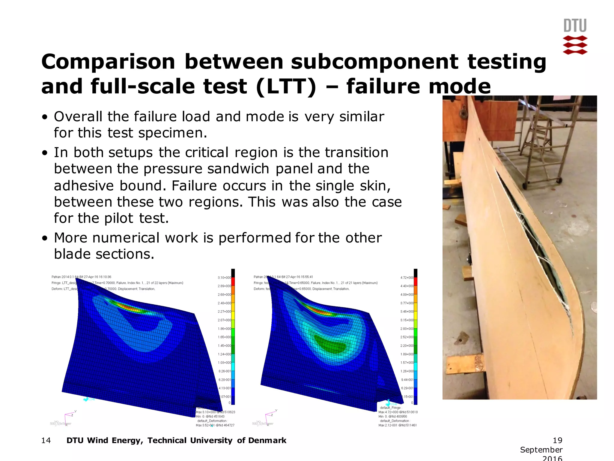 DTU Wind Energy, Technical University of Denmark
Comparison between subcomponent testing
and full-scale test (LTT) – failure mode
• Overall the failure load and mode is very similar
for this test specimen.
• In both setups the critical region is the transition
between the pressure sandwich panel and the
adhesive bound. Failure occurs in the single skin,
between these two regions. This was also the case
for the pilot test.
• More numerical work is performed for the other
blade sections.
14 19
September
 