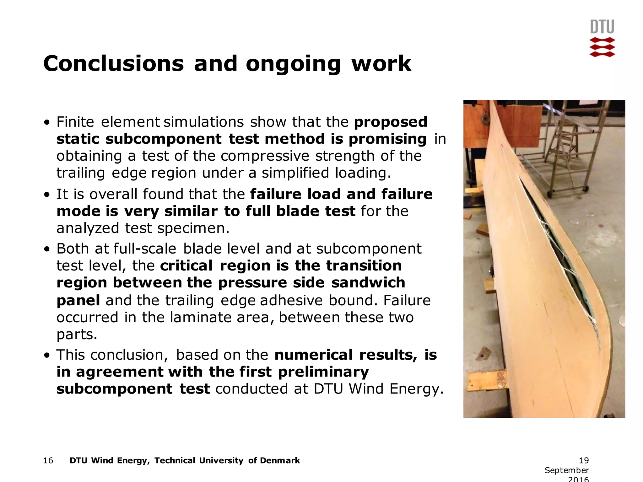 DTU Wind Energy, Technical University of Denmark
Conclusions and ongoing work
• Finite element simulations show that the proposed
static subcomponent test method is promising in
obtaining a test of the compressive strength of the
trailing edge region under a simplified loading.
• It is overall found that the failure load and failure
mode is very similar to full blade test for the
analyzed test specimen.
• Both at full-scale blade level and at subcomponent
test level, the critical region is the transition
region between the pressure side sandwich
panel and the trailing edge adhesive bound. Failure
occurred in the laminate area, between these two
parts.
• This conclusion, based on the numerical results, is
in agreement with the first preliminary
subcomponent test conducted at DTU Wind Energy.
16 19
September
 