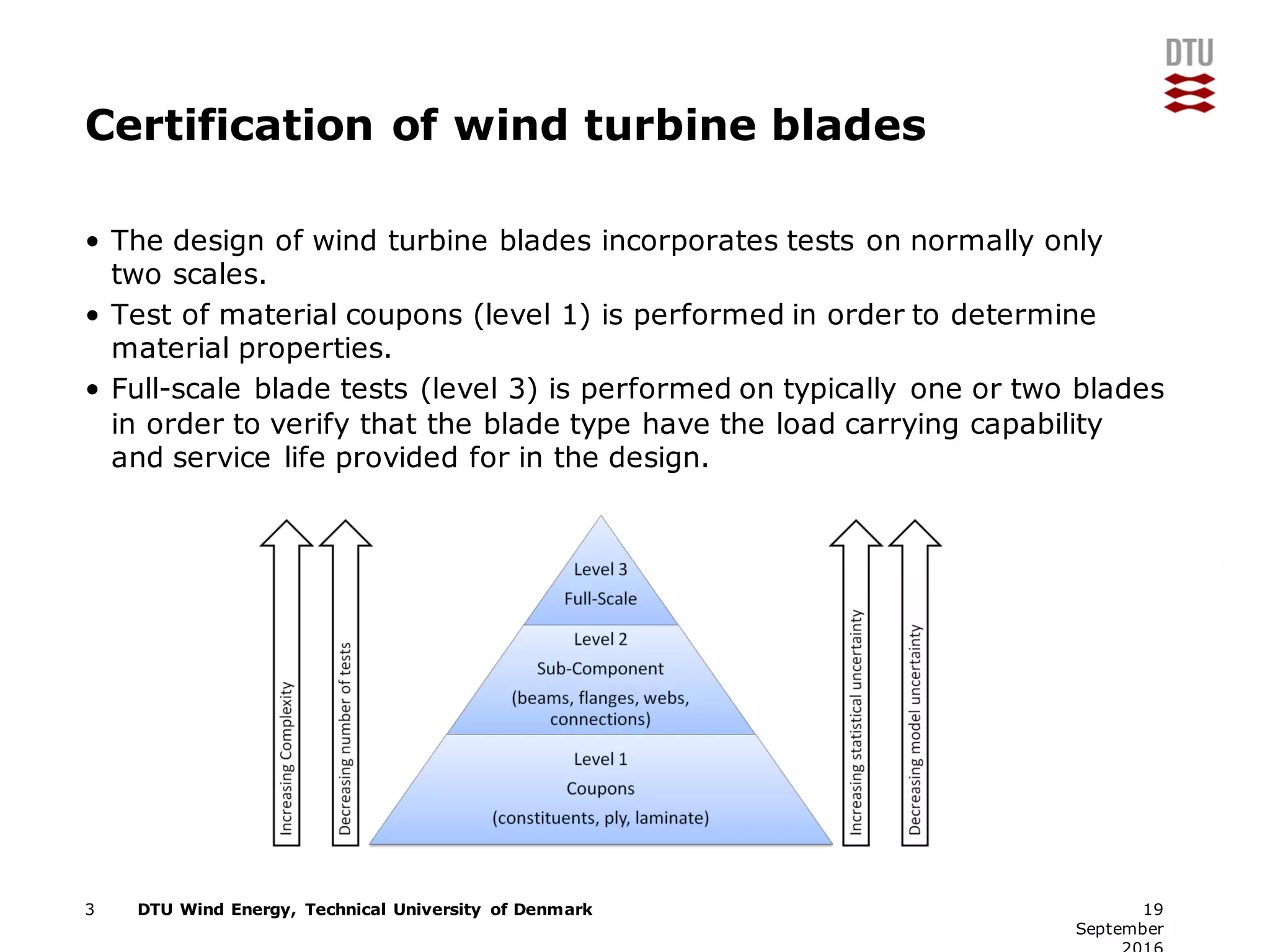 DTU Wind Energy, Technical University of Denmark
Certification of wind turbine blades
• The design of wind turbine blades incorporates tests on normally only
two scales.
• Test of material coupons (level 1) is performed in order to determine
material properties.
• Full-scale blade tests (level 3) is performed on typically one or two blades
in order to verify that the blade type have the load carrying capability
and service life provided for in the design.
3 19
September
 