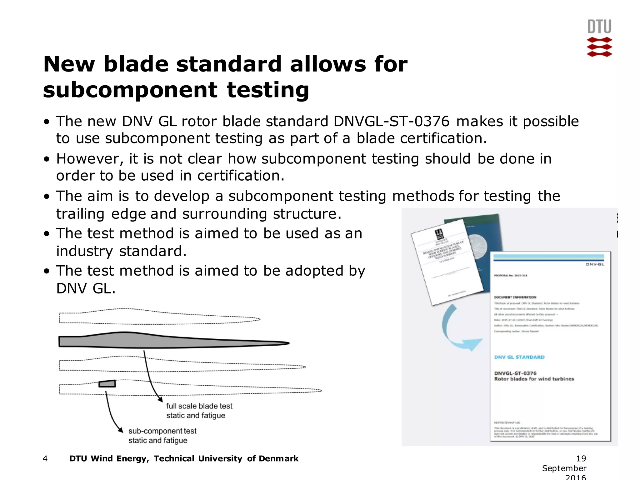 DTU Wind Energy, Technical University of Denmark
New blade standard allows for
subcomponent testing
• The new DNV GL rotor blade standard DNVGL-ST-0376 makes it possible
to use subcomponent testing as part of a blade certification.
• However, it is not clear how subcomponent testing should be done in
order to be used in certification.
• The aim is to develop a subcomponent testing methods for testing the
trailing edge and surrounding structure.
• The test method is aimed to be used as an
industry standard.
• The test method is aimed to be adopted by
DNV GL.
4 19
September
 