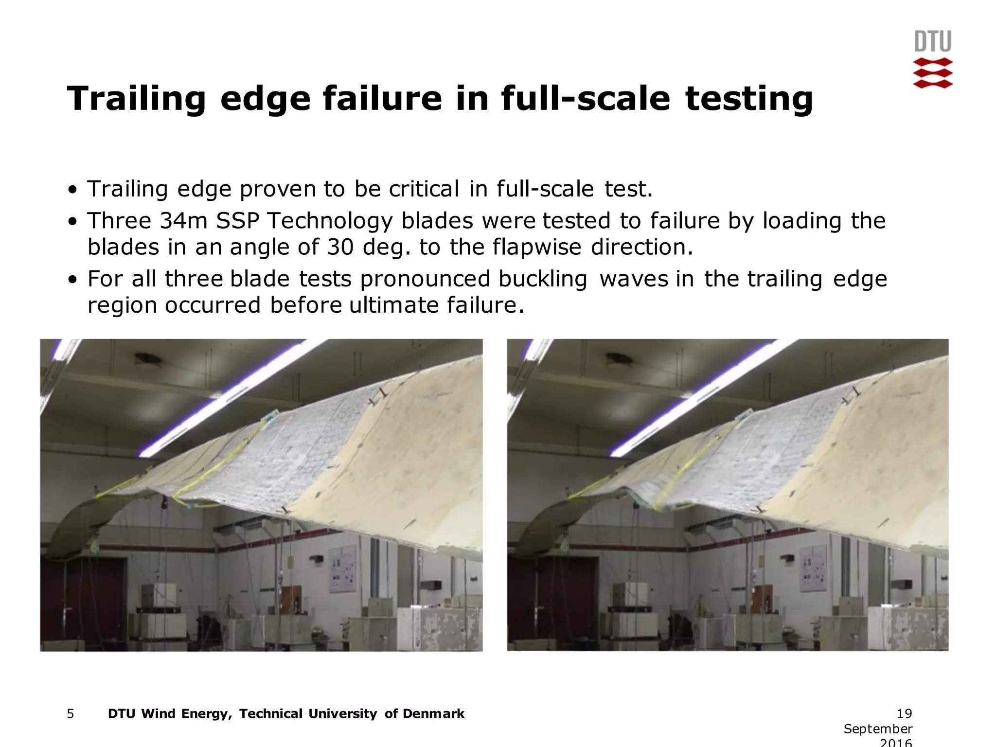 DTU Wind Energy, Technical University of Denmark
Trailing edge failure in full-scale testing
• Trailing edge proven to be critical in full-scale test.
• Three 34m SSP Technology blades were tested to failure by loading the
blades in an angle of 30 deg. to the flapwise direction.
• For all three blade tests pronounced buckling waves in the trailing edge
region occurred before ultimate failure.
5 19
September
 