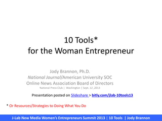 10 Tools*
for the Woman Entrepreneur
Jody Brannon, Ph.D.
National Journal/American University SOC
Online News Association Board of Directors
National Press Club | Washington | Sept. 12 ,2013
J-Lab New Media Women’s Entrepreneurs Summit 2013 | 10 Tools | Jody Brannon
* Or Resources/Strategies to Doing What You Do
Presentation posted on Slideshare > bitly.com/jlab-10tools13
 