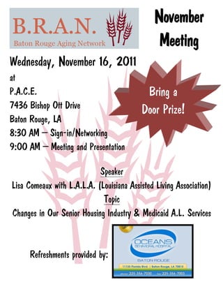 November
                                                Meeting
Wednesday, November 16, 2011
at
P.A.C.E.                                   Bring a
7436 Bishop Ott Drive                     Door Prize!
Baton Rouge, LA
8:30 AM – Sign-in/Networking
9:00 AM – Meeting and Presentation

                            Speaker
Lisa Comeaux with L.A.L.A. (Louisiana Assisted Living Association)
                             Topic
Changes in Our Senior Housing Industry & Medicaid A.L. Services



     Refreshments provided by:
 