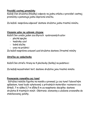 Pravidlá cestnej premávky
Každý člen družstva (hliadky) odpovie na jednu otázku z pravidiel cestnej
premávky a pomenuje jednu dopravnú značku.
Za každú nesprávnu odpoveď dostane družstvo jednu trestnú minútu.
Viazanie uzlov na uzlovom stojane
Každí člen uviaže jeden zoo štyroch vyobrazených uzlov
- plochá spojka
- tesársky uzol
- lodná slučka
- uvez na prúdnici
Za každí nesprávne uviazaní uzol družstvo dostane 2trestné minúty
Streľba zo vzduchovky
Každí člen strieľa 4rany na 4 plechovky (koliky) na podstavci
Za každý nezostrelení terč dostane družstvo jenu trestnú minútu
Prenesenie raneného cez tunel
Súťažiaci naložia figurínu na nosidla a prenesú ju cez tunel ľubovoľným
spôsobom, tunel bude vyhotovený z prírodných materiálov rozmerov cca
šírka0, 7 m výška 0,7 m dĺžka 5 m za nesplnenie disciplíny dostane
družstvo 8 trestných minút. Ošetrenie zlomeniny a uloženie zraneného do
stabilizovanej polohy.
 